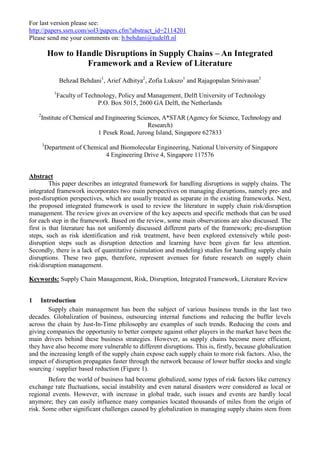 For last version please see:
http://papers.ssrn.com/sol3/papers.cfm?abstract_id=2114201
Please send me your comments on: b.behdani@tudelft.nl
How to Handle Disruptions in Supply Chains – An Integrated
Framework and a Review of Literature
Behzad Behdani1
, Arief Adhitya2
, Zofia Lukszo1
and Rajagopalan Srinivasan3
1
Faculty of Technology, Policy and Management, Delft University of Technology
P.O. Box 5015, 2600 GA Delft, the Netherlands
2
Institute of Chemical and Engineering Sciences, A*STAR (Agency for Science, Technology and
Research)
1 Pesek Road, Jurong Island, Singapore 627833
3
Department of Chemical and Biomolecular Engineering, National University of Singapore
4 Engineering Drive 4, Singapore 117576
Abstract
This paper describes an integrated framework for handling disruptions in supply chains. The
integrated framework incorporates two main perspectives on managing disruptions, namely pre- and
post-disruption perspectives, which are usually treated as separate in the existing frameworks. Next,
the proposed integrated framework is used to review the literature in supply chain risk/disruption
management. The review gives an overview of the key aspects and specific methods that can be used
for each step in the framework. Based on the review, some main observations are also discussed. The
first is that literature has not uniformly discussed different parts of the framework; pre-disruption
steps, such as risk identification and risk treatment, have been explored extensively while post-
disruption steps such as disruption detection and learning have been given far less attention.
Secondly, there is a lack of quantitative (simulation and modeling) studies for handling supply chain
disruptions. These two gaps, therefore, represent avenues for future research on supply chain
risk/disruption management.
Keywords: Supply Chain Management, Risk, Disruption, Integrated Framework, Literature Review
1 Introduction
Supply chain management has been the subject of various business trends in the last two
decades. Globalization of business, outsourcing internal functions and reducing the buffer levels
across the chain by Just-In-Time philosophy are examples of such trends. Reducing the costs and
giving companies the opportunity to better compete against other players in the market have been the
main drivers behind these business strategies. However, as supply chains become more efficient,
they have also become more vulnerable to different disruptions. This is, firstly, because globalization
and the increasing length of the supply chain expose each supply chain to more risk factors. Also, the
impact of disruption propagates faster through the network because of lower buffer stocks and single
sourcing / supplier based reduction (Figure 1).
Before the world of business had become globalized, some types of risk factors like currency
exchange rate fluctuations, social instability and even natural disasters were considered as local or
regional events. However, with increase in global trade, such issues and events are hardly local
anymore; they can easily influence many companies located thousands of miles from the origin of
risk. Some other significant challenges caused by globalization in managing supply chains stem from
 