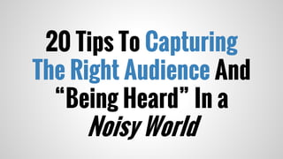20 Tips To Capturing
The Right Audience And
“Being Heard” In a
Noisy World
 