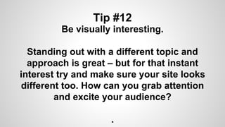 Tip #12
Be visually interesting.
Standing out with a different topic and
approach is great – but for that instant
interest try and make sure your site looks
different too. How can you grab attention
and excite your audience?
.
 