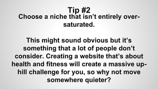 Tip #2
Choose a niche that isn’t entirely over-
saturated.
This might sound obvious but it’s
something that a lot of people don’t
consider. Creating a website that’s about
health and fitness will create a massive up-
hill challenge for you, so why not move
somewhere quieter?
 