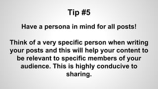 Tip #5
Have a persona in mind for all posts!
Think of a very specific person when writing
your posts and this will help your content to
be relevant to specific members of your
audience. This is highly conducive to
sharing.
 