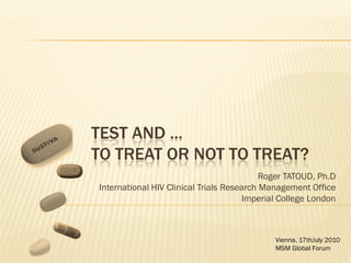 TEST AND ...
TO TREAT OR NOT TO TREAT?
                                           Roger TATOUD, Ph.D
International HIV Clinical Trials Research Management Office
                                       Imperial College London



                                              Vienna, 17thJuly 2010
                                              MSM Global Forum
 