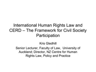 International Human Rights Law and
CERD – The Framework for Civil Society
             Participation
                    Kris Gledhill
   Senior Lecturer, Faculty of Law, University of
     Auckland; Director, NZ Centre for Human
          Rights Law, Policy and Practice
 