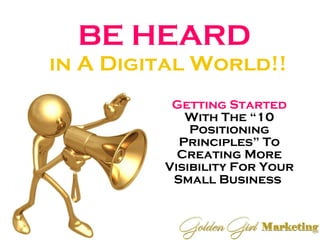 BE HEARD  in A Digital World!! Getting Started  With The “10 Positioning Principles” To Creating More Visibility For Your Small Business   