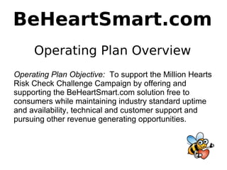 BeHeartSmart.com
     Operating Plan Overview
Operating Plan Objective: To support the Million Hearts
Risk Check Challenge Campaign by offering and
supporting the BeHeartSmart.com solution free to
consumers while maintaining industry standard uptime
and availability, technical and customer support and
pursuing other revenue generating opportunities.
 