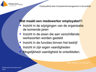 Wat maakt een medewerker employabel?: Inzicht in de wijzigingen van de organisatie de komende jaren Inzicht in de eisen die aan verschillende werksoorten worden gesteld Inzicht in de functies binnen het bedrijf Inzicht in zijn eigen vaardigheden Mogelijkheid vaardigheid te ontwikkelen. ©Haconplus Consultancy B.V. 2010 Employability door Competentiemanagement in de praktijk 