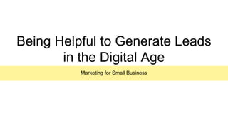 Being Helpful to Generate Leads
in the Digital Age
Marketing for Small Business
 