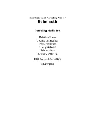 Distribution and Marketing Plan for
Behemoth
Parceling Media Inc.
Kristian Snow
Devin Stahlnecker
Jessie Valiente
Jimmy Gabriel
Eric Alpizar
Zachary Dehring
EBBS Project & Portfolio V
03/29/2020
 