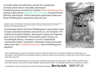 Arrasateko koban Neandertalaren aurretik bizi izandakoaren
arrastoak aurkitu dituzte Aranzadiko arkeologoek
Neandertal gizonaren aurretik bizi izandako Homo Heildebergensisen
aztarnak aurkitu dituzte Arrasateko Lezetxiki koban Aranzadi Zientzia
Elkarteko arkeologoek. 1965ean haitzuloan aurkitutako besahezurra
Homo Heildebergensis espeziearena dela uste dute.
Homo Heildebergensisek eginak izan daitezkeen harrizko lanabesak bilatu dituzte. Animalien hondarrak ere aurkitu dituzte, eta
arkeologoek Azpi Paleolitoko arrasto gehiago aurkitzeko esperantza daukate, eta garai hartan zer nolako fauna, flora eta klima zegoen
jakin ahal izango dute.
Arkeologoek Homo Heildebergensisen arrastoez gain, Neandertal gizonarenak ere topatu dituzte. Duela 70.000 eta 80.000 urteko
hezurrezko eskuziria eta itsasoko kontxekin egindako lepokoak aurkitu dituzte. Arrizabalagak azpimarratu du aurkikuntza hauekin
esan daitekeela ‘pertsona’ hauek guk uste baino hurbilagokoak ditugula. Berria.info 2005-07-21
Uda honetan Aranzadi Zientzia Elkartekoek Arrasateko hobian egindako indusketetan aurkikuntza garrantzitsuak egin dituztela esan du
ikerketaren zuzendari Alvaro Arrizabalagak. Lezetxiki Kantauri itsasoaren ertzean dagoen hobirik garrantzitsuena da, eta 60ko
hamarkadan Jose Migel Barandiaranek ikertu zuen.
Arrizabalagak adierazi du Homo Heildebergensis espeziearekin lotuta
Europan aurkitutako hondarrak urriak direla oso, eta horietatik % 98
Atapuercan (Espainia) daudela. Arkeologoek Atapuercan (Espainia)
garai eta sexu ezberdinetako 30 hezurdura aurkitu zituzten, eta
Arrizabalagak dioenez, Arrasateko Lezetxiki n topatutakoak
‘antzekotasun handia’ du horiekin. Aurkitutako aztarna horiengatik
ondorioztatu dute Lezetxikiko besahezurra Homo Heildebergensisi
dagokiola.
 