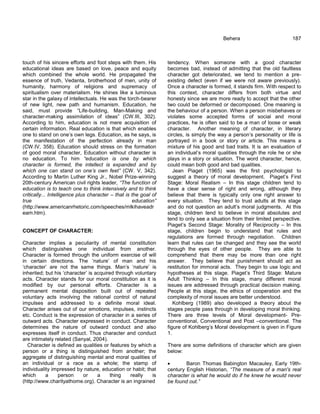 touch of his sincere efforts and foot steps with them. His
educational ideas are based on love, peace and equity
which combined the whole world. He propagated the
essence of truth, Vedanta, brotherhood of men, unity of
humanity, harmony of religions and supremacy of
spiritualism over materialism. He shines like a luminous
star in the galaxy of intellectuals. He was the torch-bearer
of new light, new path and humanism. Education, he
said, must provide ―Life-building, Man-Making and
character-making assimilation of ideas‖ (CW.III, 302).
According to him, education is not mere acquisition of
certain information. Real education is that which enables
one to stand on one‘s own legs. Education, as he says, is
the manifestation of the perfection already in man
(CW.IV, 358). Education should stress on the formation
of good moral character, Education without character is
no education. To him “education is one by which
character is formed, the intellect is expanded and by
which one can stand on one‟s own feet” (CW. V, 342).
According to Martin Luther King Jr., Nobel Prize-winning
20th-century American civil rights leader, “The function of
education is to teach one to think intensively and to think
critically... Intelligence plus character – that is the goal of
true education”
(http://www.americanrhetoric.com/speeches/mlkihaveadr
eam.htm).
CONCEPT OF CHARACTER:
Character implies a peculiarity of mental constitution
which distinguishes one individual from another.
Character is formed through the uniform exercise of will
in certain directions. The ‗nature‘ of man and his
‗character‘ are not the same things. Man‘s ‗nature‘ is
inherited; but his ‗character‘ is acquired through voluntary
acts. Character stands for our moral constitution as it is
modified by our personal efforts. Character is a
permanent mental disposition built out of repeated
voluntary acts involving the rational control of natural
impulses and addressed to a definite moral ideal.
Character arises out of our emotions, impulses, instincts
etc. Conduct is the expression of character in a series of
outward acts. Character expressed in conduct. Character
determines the nature of outward conduct and also
expresses itself in conduct. Thus character and conduct
are intimately related (Sanyal, 2004).
Character is defined as qualities or features by which a
person or a thing is distinguished from another; the
aggregate of distinguishing mental and moral qualities of
an individual or a race as a whole; the stamp of
individuality impressed by nature, education or habit; that
which a person or a thing really is
(http://www.charityathome.org). Character is an ingrained
Behera 187
tendency. When someone with a good character
becomes bad, instead of admitting that the old faultless
character got deteriorated, we tend to mention a pre-
existing defect (even if we were not aware previously).
Once a character is formed, it stands firm. With respect to
this context, character differs from both virtue and
honesty since we are more ready to accept that the other
two could be deformed or decomposed. One meaning is
the behaviour of a person. When a person misbehaves or
violates some accepted forms of social and moral
practices, he is often said to be a man of loose or weak
character. Another meaning of character, in literary
circles, is simply the way a person‘s personality or life is
portrayed in a book or story or article. This means a
mixture of his good and bad traits. It is an evaluation of
an individual‘s moral qualities through the role he or she
plays in a story or situation. The word character, hence,
could mean both good and bad qualities.
Jean Piaget (1965) was the first psychologist to
suggest a theory of moral development. Piaget‘s First
Stage: Moral Realism – In this stage children tend to
have a clear sense of right and wrong, although they
believe that there is typically only one right answer to
every situation. They tend to trust adults at this stage
and do not question an adult‘s moral judgments. At this
stage, children tend to believe in moral absolutes and
tend to only see a situation from their limited perspective.
Piaget‘s Second Stage: Morality of Reciprocity – In this
stage, children begin to understand that rules and
regulations are formed through negotiation. Children
learn that rules can be changed and they see the world
through the eyes of other people. They are able to
comprehend that there may be more than one right
answer. They believe that punishment should act as
restitution for immoral acts. They begin to use logic and
hypotheses at this stage. Piaget‘s Third Stage: Mature
Adult Thinking – In this stage, many different moral
issues are addressed through practical decision making.
People at this stage, the ethics of cooperation and the
complexity of moral issues are better understood.
Kohlberg (1989) also developed a theory about the
stages people pass through in developing moral thinking.
There are three levels of Moral development- Pre-
conventional, Conventional and Post –conventional. The
figure of Kohlberg‘s Moral development is given in Figure
1.
There are some definitions of character which are given
below:
 Baron Thomas Babington Macauley, Early 19th-
century English Historian, “The measure of a man's real
character is what he would do if he knew he would never
be found out.”
 