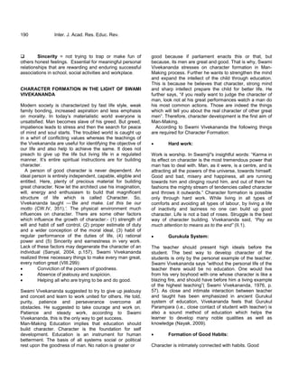 190 Inter. J. Acad. Res. Educ. Rev.
 Sincerity = not trying to trap or make fun of
others honest feelings. Essential for meaningful personal
relationships that are rewarding and enduring successful
associations in school, social activities and workplace.
CHARACTER FORMATION IN THE LIGHT OF SWAMI
VIVEKANANDA
Modern society is characterized by fast life style, weak
family bonding, increased aspiration and less emphasis
on morality. In today‘s materialistic world everyone is
unsatisfied. Man becomes slave of his greed. But greed,
impatience leads to stress and then the search for peace
of mind and soul starts. The troubled world is caught up
in a whirl of conflicting values whereas the teachings of
the Vivekananda are useful for identifying the objective of
our life and also help to achieve the same. It does not
preach to give up the life but living life in a regulated
manner. It‘s entire spiritual instructions are for building
character.
A person of good character is never dependent. An
ideal person is entirely independent, capable, eligible and
entitled. Here, plenty of precious material for building
great character. Now let the architect use his imagination,
will, energy and enthusiasm to build that magnificent
structure of life which is called Character. So,
Vivekananda taught —„Be and make. Let this be our
motto (CW.IV, 351).‟. The physical environment much
influences on character. There are some other factors
which influence the growth of character:- (1) strength of
will and habit of self control, (2) proper estimate of duty
and a wider conception of the moral ideal, (3) habit of
regular performance of the duties of life, (4) rational
power and (5) Sincerity and earnestness in very work.
Lack of these factors may degenerate the character of an
individual (Sanyal, 2004, p.157). Swami Vivekananda
realized three necessary things to make every man great,
every nation great (VIII.299):
 Conviction of the powers of goodness.
 Absence of jealousy and suspicion.
 Helping all who are trying to be and do good.
Swami Vivekananda suggested to try to give up jealousy
and conceit and learn to work united for others. He told,
purity, patience and perseverance overcome all
obstacles. He suggested to take courage and work on.
Patience and steady work, according to Swami
Vivekananda, this is the only way to get success.
Man-Making Education implies that education should
build character. Character is the foundation for self
development. Education is an instrument for human
betterment. The basis of all systems social or political
rest upon the goodness of man. No nation is greater or
good because if parliament enacts this or that, but
because, its men are great and good. That is why, Swami
Vivekananda stresses on character formation in Man-
Making process. Further he wants to strengthen the mind
and expand the intellect of the child through education.
This is because he believes that character, strong mind
and sharp intellect prepare the child for better life. He
further says, ―if you really want to judge the character of
man, look not at his great performances watch a man do
his most common actions. Those are indeed the things
which will tell you about the real character of other great
men‖. Therefore, character development is the first aim of
Man-Making.
According to Swami Vivekananda the following things
are required for Character Formation:
 Hard work:
Work is worship. In Swamiji"s insightful words: ―Karma in
its effect on character is the most tremendous power that
man has to deal with. Man, as it were, is a centre, and is
attracting all the powers of the universe, towards himself.
Good and bad, misery and happiness, all are running
towards him and clinging round him, and out of them he
fashions the mighty stream of tendencies called character
and throws it outwards.‖ Character formation is possible
only through hard work. While living in all types of
comforts and avoiding all types of labour, by living a life
of inactivity and laziness no one can build up good
character. Life is not a bad of roses. Struggle is the best
way of character building. Vivekananda said, “Pay as
much attention to means as to the end” (II.1).
 Gurukula System:
The teacher should present high ideals before the
student. The best way to develop character of the
students is only by the personal example of the teacher.
Swami Vivekananda says ―without the personal life of the
teacher there would be no education. One would live
from his very boyhood with one whose character is like a
blazing fire, and should have before him a living example
of the highest teaching‖( Swami Vivekananda, 1976, p.
57). As close and intimate interaction between teacher
and taught has been emphasized in ancient Gurukul
system of education, Vivekananda feels that Gurukul
Parampara (i.e., close contact of student with teacher) is
also a sound method of education which helps the
learner to develop many noble qualities as well as
knowledge (Nayak, 2009).
 Formation of Good Habits:
Character is intimately connected with habits. Good
 