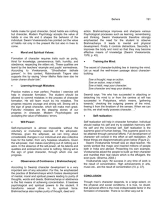 habits make for good character. Good habits are nothing
but character. Modern Psychology accepts the value of
habits in one life and it shapes the behavior of the
individual. Swami Vivekananda has pointed out the value
of habits not only in the present life but also in lives to
come.
 Moral and Spiritual Values:
Formation of character requires traits such as purity,
thirst for knowledge, perseverance, faith, humility, and
obedience; respecting the elders etc. These qualities are
learnt by the teachers‘ example and pupils‘ earnestness.
According to Vivekananda, ―Shradhaban labhate
jyanam‖. In this context, Rabindranath Tagore also
supports this by saying ―Amar Matha Nata kare dao he
tumar charan dhular tale”.
 Learning through Mistakes:
Practice makes a man perfect. Practice / exercise will
help in character formation. The student should be
allowed to commit mistakes in the process of character
formation. He will learn much by his mistakes. The
progress requires courage and strong will. Strong will is
the sign of great character, which will make men great.
Failures/ mistakes are the stepping stones of our
progress in character. Modern Psychologists are
accepting the value of Mistakes / errors.
 Will Power:
Self-improvement is almost impossible without the
voluntary or involuntary exercise of the will-power.
Whereas, given the willpower, we can bring about
considerable changes in our individual and also collective
lives for the better, from very hopeless situations. Given
the will-power, man makes everything out of nothing as it
were. In the absence of the will-power, all his talents and
qualities and endowments come to nothing. Strong will is
the sign of great character, through which one can
progress.
 Observance of Continence ( Brahmacharya):
According to Swamiji character development is a very
important aim of any education. For this, he emphasized
the practice of Brahamcharya which fosters development
of mental, moral and spiritual powers leading to purity of
thoughts, words and deeds. Brahmacharya or abstinence
is the first means of achieving concentration. It bestows
psychological and spiritual powers to the student. It
transforms sexual drive in to spiritual force.
Brahmacharya also implies purity of thought, deed and
Behera 191
action. Brahmacharya improves and sharpens various
Psychological processes such as learning, remembering
and thinking. Swami Vivekananda therefore strongly
emphasized the need for the student to observe
Brahmacharya. It leads to mental and physical
development. Firstly it controls distractions. Secondly it
improves the body and mind so that they may become
effective means of knowledge (Swami Vivekananda,
1976, p. 45).
 Training the Mind:
The secret of character-building lies in training the mind.
Let us recall the well-known passage about character-
building:
Sow a thought, reap an action.
Sow an action, reap a habit.
Sow a habit, reap your character.
Sow character and reap your destiny.
Swamiji says: "He who has succeeded in attaching or
detaching his mind to or from the centres at will has
succeeded in Pratyahara, which means, 'gathering
towards,' checking the outgoing powers of the mind,
freeing it from the thraldom of the senses. When we can
do this, we shall really possess character. . ."
 Self realization:
Self realization will help in character formation. Individual
should realise his self and try to establish harmony with
his self and the Universal self. Self realization is the
supreme good of human beings. This supreme good is to
be attained through personal efforts. Full development of
character will consist in this effort at self realization. All
these things are diagrammatically given below (Figure 2).
Swami Vivekananda himself was an ideal teacher. His
words worked like magic and inspired millions of people
both in India and abroad. Presenting his own example,
Vivekananda asked the people to build up their character
and manifest their real nature which is the effulgent, the
even pure. (Sharma, 2003.)
Vivekananda says ―All success in any time of work is
the result of concentration. High achievements in arts,
music etc., are the result of concentration (VI, p. 37).
CONCLUSION
Though man‘s character depends, to a large extent, on
the physical and social conditions, it is true, no doubt,
that personal effort is the most indispensable factor in the
formation of character. There is no other way out to
 