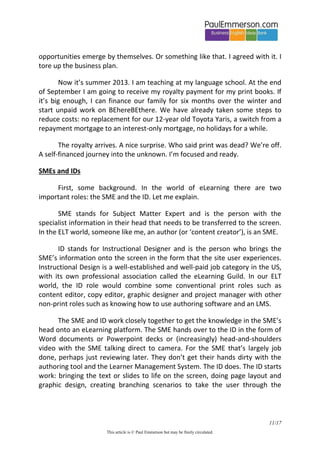 11/20 
This article is © Paul Emmerson but may be freely circulated. 
proves it. It tells me a story about myself that I want to believe in. I’ll go to the gym/do some eLearning … tomorrow’. 
And note this very important point about pricing policy in a ‘good intentions’ business model. Many eLearning sites will offer you a low-cost trial period, but only AFTER you’ve given them your credit card details. You have to actively unsubscribe after the trial period. Are they hoping you will forget? Well, it’s fine with them if you do forget. But it’s actually much more subtle than that. They know you are unlikely to unsubscribe, even at low levels of site use, because by doing so you are telling yourself the story: ‘That’s it. I’ll never learn English’. No-one wants to tell themselves this story. 
My third reason why learners don’t complain is ‘I don’t have the usual set of questions I would ask about other products’. eLearning is a new industry, and users don’t have an established set of questions about the quality of the product. Such questions might be: 
 Is my attention held by this site? Is it fun and engaging? Is there enough variety as I move from course to course and section to section? Is there video and listening and speaking alongside text? 
 Is the presentation of new language clear? Are the explanations good? Is there a clear context for new language or are words and grammar presented in isolation? 
 Are the practice exercises and quizzes well implemented? Do the exercises challenge me at the right level? If I get an answer wrong, do I get feedback? 
 Are there plenty of opportunities for recycling in new contexts? 
 Does the site have integrity in how progress is presented to the user? 
One final blast 
While I have your attention, I will give one final blast from my soapbox. If you ever see the words ‘Learn a language just like you did when you were a child’, you know you are in the presence of fools. Please think about any first generation immigrant community in any country in the world. Language-wise  