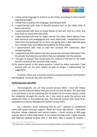 13/20 
This article is © Paul Emmerson but may be freely circulated. 
SMEs and IDs 
First, some background. In the world of eLearning there are two important roles: the SME and the ID. Let me explain. 
SME stands for Subject Matter Expert and is the person with the specialist information in their head that needs to be transferred to the screen. In the ELT world, someone like me, an author (or ‘content creator’), is an SME. 
ID stands for Instructional Designer and is the person who brings the SME’s information onto the screen in the form that the site user experiences. Instructional Design is a well-established and well-paid job category in the US, with its own professional association called the eLearning Guild. In our ELT world, the ID role would combine some conventional print roles such as content editor, copy editor, graphic designer and project manager with other non-print roles such as knowing how to use authoring software and an LMS. 
The SME and ID work closely together to get the knowledge in the SME’s head onto an eLearning platform. The SME hands over to the ID in the form of Word documents or Powerpoint decks or (increasingly) head-and-shoulders video with the SME talking direct to camera. For the SME that’s largely job done, perhaps just reviewing later. They don’t get their hands dirty with the authoring tool and the Learner Management System. The ID does. The ID starts work: bringing the text or slides to life on the screen, doing page layout and graphic design, creating branching scenarios to take the user through the material, creating quizzes to test knowledge of the material, and generally creating all the images and interactions you see on the screen as a user9. 
9 With a Bore And Score course the ID has the unenviable role of putting lipstick on a pig.  