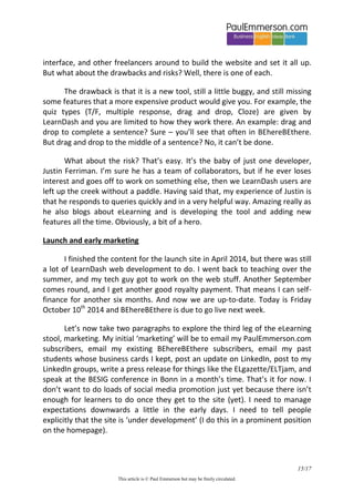 15/20 
This article is © Paul Emmerson but may be freely circulated. 
1. I thought up the idea of using a whiteboard as a background for slides in Powerpoint. I’ve spent all my life in front of whiteboards, and the whiteboard background image helps me the eTeacher, and the elearner, to activate the roles and mental states associated with teaching, learning and paying attention. 
2. I chose which language to present on the slides, according to level and the topic being taught. 
3. I chose how to explain this language, according to level. 
4. I experimented with how to actually present text on the slides (lots of dead-ends here). 
5. I experimented with how to reveal blocks of text one click at a time, and how much to reveal with each click. 
6. I experimented with how to ‘audio narrate’ the slides. Many options here, both technical and pedagogical, and many dead ends. Unexpected issues: noise from the computer fan or from cars going past, a bad cold that gave me a strange voice and halted my workflow for a few weeks. 
7. I experimented with how to edit the narrated PPT slideshows after completing them. 
8. I experimented with options for how to pull the narrated slideshows from the private YouTube channel where they are uploaded into the website. 
9. I thought of quizzes11 that tested both the content of the text on the slides and the content of the narration that I spoke. 
10. At several points in the above process I asked an editor (someone I had worked with on my print books) to look at things. I implemented her suggestions. 
In all this, there was a constant process of experimentation and iteration and feedback. It was all new and a lot of fun. 
Authoring tools and LMSs 
Chronologically, we are now around January 2014. I have the Tobias videos and the Inbound videos that you see on the site all done. The next step is to pull these in to an authoring tool to create the on-screen layout, create the navigation through the course, etc. I also need to write the quizzes and implement them in the authoring tool. The finished courses then need to be uploaded to a Learner Management System to host them. 
11 The word ‘quiz’ is used in eLearning, but in ELT we would call them ‘controlled practice exercises’.  