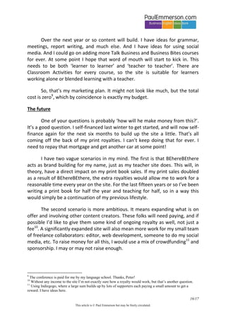 16/20 
This article is © Paul Emmerson but may be freely circulated. 
So, a decision: which authoring tool to use? I wanted an established name with good technical support. There are three ‘big names’ – Articulate Storyline, Adobe Captivate and Lectora Inspire. I chose Lectora. A 400 page manual, tons of online help videos. A very steep learning curve. I spent January and February getting to grips with it. But then, after a couple of months, I abandoned it completely. Why? Two reasons. First, the overall look and feel were old-fashioned and over-complicated. Second, the finished, published output is not ‘responsive’ to screen size. So it looks great on a PC, but on a smartphone some of the screen is missing off the bottom and you have to flick up a little to see the navigation arrows. Not good. 
What now? I looked at a ton of new cloud-based eLearning authoring tools. The cost is reasonable, the functionality is good, and the look is clean and modern. Also, they combine the role of authoring tool and LMS, so that once the course is created it can sit right there on the same platform. You can put your own URL so that it appears on the web as your site, but behind the scenes you are using their platform as your LMS. Great! Much better. But there is a catch. You, the website owner and content creator, pay for the number of learners that access the courses. Of course you get a certain number free, but after that you pay per user. Hopeless for me. I wanted unlimited access for tens of thousands of users, many of them just one-time interested experimenters. I wanted users to be able to browse and click around freely without any need for log in. Just like a regular website. I looked at one provider after another, sent emails. Not possible. 
Then the solution came along. Like most solutions to complex problems in life, it was very simple. Here it is: use Wordpress (WP) as the platform for the website, and use a WP plug-in as the LMS. WP is best known as a blogging platform, but more and more it is being used for regular websites. Is there a WP plug-in that functions as an eLearning LMS? Yes. It’s called LearnDash, it costs around $100, and once you’ve bought it, that’s it – there is no issue of anyone charging you per user because the users are just visiting a normal Wordpress website. Other advantages: I was already familiar with the WP dashboard because my existing site for teachers PaulEmmerson.com is a WP site. WP is a robust platform, and there are tons of other plug-ins for whatever future functionality you need. Also, freelance techy help is widely available. You need a good techy, a fellow freelancer, to design and set up the site. They hand the site over to you as a Content Management System (CMS), so you can  