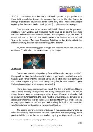 18/20 
This article is © Paul Emmerson but may be freely circulated. 
That’s it. I don’t want to do loads of social media promotion just yet because there isn’t enough for learners to do once they get to the site. I need to manage expectations downwards a little in the early days. I need to tell people explicitly that the site is ‘under development’ (I do this on the homepage). 
Over the next year or so content will build. I have ideas for grammar, meetings, report writing, and much else. And I could go on adding more Talk Business and Business Bites courses for ever. At some point I hope that word of mouth will start to kick in. This needs to be both ‘learner to learner’ and ‘teacher to teacher’. There are Classroom Activities, so the site is suitable for learners working alone or blended learning with a teacher. 
So, that’s my marketing plan. It might not look like much, but the total cost is zero12, which by coincidence is exactly my budget. 
The future 
One of your questions is probably ‘how will he make money from this?’. It’s a good question. I self-financed last winter to get started, and will now self- finance again for six months to build up the site a little. That’s all coming off the back of my print royalties. I can’t keep doing that for ever. I need to repay that mortgage and get another car at some point! 
I have two vague scenarios in my mind. The first is that BEhereBEthere acts as brand building for my name, just as my teacher site does. This will, in theory, have a direct impact on my print book sales. If my print sales doubled as a result of BEhereBEthere, the extra royalties would allow me to work for a reasonable time every year on the site. For the last fifteen years or so I’ve been writing a print book for half the year and teaching for half, so in a way this would simply be a continuation of my previous lifestyle. 
The second scenario is more ambitious. It means expanding what is on offer and involving other content creators. These folks will need paying, and if possible I’d like to give them some kind of ongoing royalty as well, not just a 
12 The conference is paid for me by my language school. Thanks, Peter!  