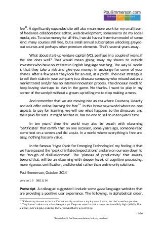 19/20 
This article is © Paul Emmerson but may be freely circulated. 
fee13. A significantly expanded site will also mean more work for my small team of freelance collaborators: editor, web development, someone to do my social media, etc. To raise money for all this, I would have a freemium model of some kind: many courses still free, but a small annual subscription unlocking greyed- out courses and perhaps other premium elements. That’s several years away. 
What about start-up venture capital (VC), perhaps in a couple of years, if the site does well? That would mean giving away my shares to outside investors who have no interest in English language teaching. The way VC works is that they take a risk and give you money, in exchange for some of your shares. After a few years they look for an exit, at a profit. Their exit strategy is to sell their stake in your company to a dinosaur company who missed out on a market trend and/or has no internal innovation process. The dinosaur needs to keep buying start-ups to stay in the game. No thanks. I want to play in my corner of the sandpit without a grown-up telling me to stop making a mess. 
And remember that we are moving into an era where Coursera, Udacity and edX offer online learning for free14. In this brave new world where no-one expects to pay for learning, we will see what happens to the dinosaurs and their paid-for sites. It might be that VC has no-one to sell to in ten years’ time. 
In ten years’ time the world may also be awash with eLearning ‘certificates’ that certify that on one occasion, some years ago, someone read some text on a screen and did a quiz. In a world where everything is free and easy, nothing has any value. 
In the famous ‘Hype Cycle for Emerging Technologies’ my feeling is that we have passed the ‘peak of inflated expectations’ and are on our way down to the ‘trough of disillusionment’. The ‘plateau of productivity’ that awaits, beyond that, will be an eLearning with deeper levels of cognitive processing, more rigorous certification, and blended rather than online-only solutions. 
Paul Emmerson, October 2014 
Version 1.3 08/11/14 
Postscript. A colleague suggested I include some good language websites that are providing a positive user experience. The following, in alphabetical order, 
13 Without any income to the site I’m not exactly sure how a royalty would work, but that’s another question. 
14 They haven’t taken over education quite yet. Drop-out rates for their courses are incredibly high (>90%). For learners in developing countries they are undoubtedly a good thing.  