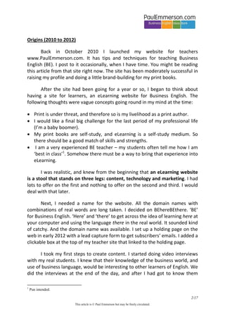 2/20 
This article is © Paul Emmerson but may be freely circulated. 
Origins (2010 to 2012) 
Back in October 2010 I launched my website for teachers www.PaulEmmerson.com. It has tips and techniques for teaching Business English (BE). I post to it occasionally, when I have time. You might be reading this article from that site right now. The site has been moderately successful in raising my profile and doing a little brand-building for my print books. 
After the site had been going for a year or so, I began to think about having a site for learners, an eLearning website for Business English. The following thoughts were vague concepts going round in my mind at the time: 
 Print is under threat, and therefore so is my livelihood as a print author. 
 I would like a final big challenge for the last period of my professional life (I’m a baby boomer). 
 My print books are self-study, and eLearning is a self-study medium. So there should be a good match of skills and strengths. 
 I am a very experienced BE teacher – my students often tell me how I am ‘best in class’1. Somehow there must be a way to bring that experience into eLearning. 
I was realistic, and knew from the beginning that an eLearning website is a stool that stands on three legs: content, technology and marketing. I had lots to offer on the first and nothing to offer on the second and third. I would deal with that later. 
Next, I needed a name for the website. All the domain names with combinations of real words are long taken. I decided on BEhereBEthere. ‘BE’ for Business English. ‘Here’ and ‘there’ to get across the idea of learning here at your computer and using the language there in the real world. It sounded kind of catchy. And the domain name was available. I set up a holding page on the web in early 2012 with a lead capture form to get subscribers’ emails. I added a clickable box at the top of my teacher site that linked to the holding page. 
1 Pun intended.  