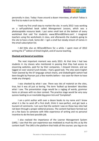 3/20 
This article is © Paul Emmerson but may be freely circulated. 
I took my first steps to create content. I started doing video interviews with my real students. I knew that their knowledge of the business world, and use of business language, would be interesting to other learners of English. We did the interviews at the end of the day, and after I had got to know them personally in class. Today I have around a dozen interviews, of which Tobias is the first to make it on to the site. 
I took my first small step to market the site. In early 2012 I was working on a self-published book called Management Lessons, which was a photocopiable resource book. I put some small text at the bottom of every worksheet that said ‘For students: www.BEhereBEthere.com’. I imagined teachers using the worksheets in class, and afterwards the students going to the site to have a look. Some did – I got a small but steady stream of names in the email subscription list. 
I did little else on BEhereBEthere for a while. I spent most of 2012 writing the 2nd edition of Email English, and of course teaching. 
Shocked and bored at lunchtime 
The next important moment was early 2013. At that time I had two students in my classes who mentioned in passing that they had access to eLearning websites, paid for by their companies. I showed interest, and we logged on over several lunch breaks. I had a good look. The sites were English Town (owned by the EF language school chain), and GlobalEnglish (which had been bought by Pearson just a few months before – too soon for them to have made any changes). 
I was shocked by what I saw. There was lots of material on the sites, true, but it was all just so boring. The term ‘bulked up boredom’ describes what I saw. The presentation stage would be a ragbag of words, grammar items or phrases with no clear context. The practice stage would be very easy quizzes leading to an inevitable big green tick and ‘Completed’.  