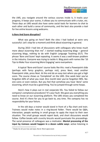 4/20 
This article is © Paul Emmerson but may be freely circulated. 
I am a print author with over a dozen books to my name and I know what it is like to send off a first draft, think it near-perfect, and get back a tsunami of comments. I am sure that the content I saw on those two sites had not been through a proper editorial process. The content had been farmed out on a fee basis to someone with little experience of writing and no personal incentive to do the best possible job. 
I also realized the importance of the Learner Management System (LMS). I saw that the user experience (UX) was mediated as much by this as by the content itself. The LMS is the platform that holds all the courses: you log on via the LMS, you navigate around the various courses inside it, it tracks your progress, it keeps your scores, it allows you to communicate with a tutor, etc. These days an LMS would also have some social tools for learners to chat to each other and build a sense of community, and the best also provide a tool for live online lessons using webcams. 
Is Bore And Score disruptive? 
What was going on here? Both the sites I had looked at were very successful. Let’s stop for a moment and think about eLearning in general. 
During 2013 I had lots of discussions with colleagues who knew much more about eLearning than me2. I started reading eLearning blogs – general eLearning blogs, nothing to do with English Language Teaching (ELT). The phrase ‘Bore and Score’ kept repeating. It seems it was a well-known problem in the industry. Everyone was trying to tackle it. Blog posts with names like ’10 Tips to Make Your eLearning More Engaging’ were everywhere. 
A typical ‘Bore-and-Score’ course looks like this: read a Powerpoint slide (perhaps with fancy graphics, perhaps not), press Next, read another Powerpoint slide, press Next. At the end do an easy test where you get a high score. The course shows as ‘Completed’ on the LMS. One week later you’ve forgotten 60% of what you read. One month later you’ve forgotten 90%. No- 
2 Thanks for all your time and input, David. Much appreciated.  