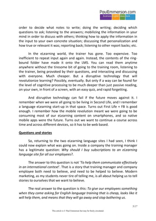 5/20 
This article is © Paul Emmerson but may be freely circulated. 
one cares or even notices. But you feel that somehow you have ‘done’ some eLearning, which must be a good thing. You’ve jumped through some hoops. 
Here’s how it plays out in real corporate life. You failed to follow our company’s compliance procedures? It’s your fault. We gave you everything you need to know on our eLearning platform. The LMS shows you completed the course. And it’s there for you to go back to, any time. The company has no responsibility for your failure. 
In the old days a trainer would stand in front of a flip chart and train. Trainees would make notes in a ring-bound folder. There would be Q&A, interaction, people working in small groups to apply the input to their own situation. The small groups would report back, and short discussions would follow. Coffee breaks with crunchy biscuits would punctuate the proceedings. The social presence of colleagues was a motivator. Mental processing of the input by trainees would happen in a dozen subtle ways: active listening in order to decide what notes to write; doing the writing; deciding which questions to ask; listening to the answers; mobilizing the information in your mind in order to discuss with others; thinking how to apply the information in the input to your own concrete situation; discussing that personalization and how true or relevant it was; reporting back; listening to other report backs; etc. 
In the eLearning world, the trainer has gone. Too expensive. Too inefficient to repeat input again and again. Instead, the contents of the ring- bound folder have made it onto the LMS. You can read them anytime anywhere without the tiresome bit of going to the training room, listening to the trainer, being provoked by their questions, and interacting and discussing with everyone. Much cheaper. But a disruptive technology that will revolutionize learning? Possibly, eventually. But only if a way can be found for the level of cognitive processing to be much deeper than just passive reading, on your own, in front of a screen, with an easy quiz, and rapid forgetting. 
And disruptive technology can fail if the future disrupts it. I remember when we were all going to be living in Second Life, and I remember a language eLearning start-up in that space. Turns out we want to live in First Life + social media. I remember how the mobile revolution meant we were going to be consuming most of our eLearning content on smartphones, and so native mobile apps were the future. Turns out we want to continue a course across time and across different devices, so it has to be web based.  