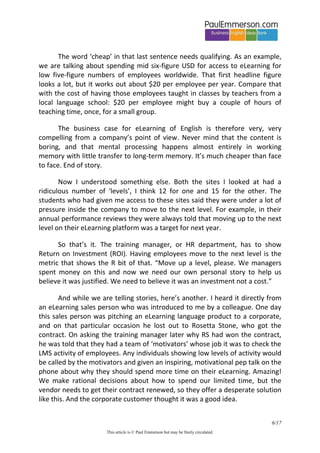 6/20 
This article is © Paul Emmerson but may be freely circulated. 
Questions and stories 
So, returning to the two eLearning language sites I had seen, I think I could now explain what was going on. Inside a company the training manager has a legitimate question: Why should I buy subscriptions to an eLearning language site for all our employees?. 
The answer to this question is not ‘To help them communicate effectively in an international context’. That is a story that training manager and company employee both need to believe, and need to be helped to believe. Modern marketing, as my students never tire of telling me, is all about helping us to tell stories to ourselves that we want to believe. 
The real answer to the question is this: To give our employees something when they come asking for English language training that is cheap, looks like it will help them, and means that they will go away and stop bothering us. 
The word ‘cheap’ in that last sentence needs qualifying. As an example, we are talking about spending mid six-figure USD for access to eLearning for low five-figure numbers of employees worldwide. That first headline figure looks a lot, but it works out about $20 per employee per year. Compare that with the cost of having those employees taught in classes by teachers from a local language school: $20 per employee might buy a couple of hours of teaching time, once, for a small group. 
The business case for eLearning of English is therefore very, very compelling from a company’s point of view. Never mind that the content is boring, and that mental processing happens almost entirely in working memory with little transfer to long-term memory. It’s much cheaper than face to face. End of story. 
Now I understood something else. Both the sites I looked at had a ridiculous number of ‘levels’, I think 12 for one and 15 for the other. The students who had given me access to these sites said they were under a lot of pressure inside the company to move to the next level. For example, in their  