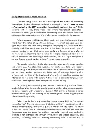 7/20 
This article is © Paul Emmerson but may be freely circulated. 
annual performance reviews they were always told that moving up to the next level on their eLearning platform was a target for next year. 
So that’s it. The training manager, or HR department, has to show Return on Investment (ROI). Having employees move to the next level is the metric that shows the R bit of that. “Move up a level, please. We managers spent money on this and now we need our own personal story to help us believe it was justified. We need to believe it was an investment not a cost.” 
And while we are telling stories, here’s another. I heard it directly from an eLearning sales person who was introduced to me by a colleague. One day this sales person was pitching an eLearning language product to a corporate, and on that particular occasion he lost out to Rosetta Stone, who got the contract. On asking the training manager later why RS had won the contract, he was told that they had a team of ‘motivators’ whose job it was to check the LMS activity of employees. Any individuals showing low levels of activity would be called by the motivators and given an inspiring, motivational pep talk on the phone about why they should spend more time on their eLearning. Amazing! We make rational decisions about how to spend our limited time, but the vendor needs to get their contract renewed, so they offer a desperate solution like this. And the corporate customer thought it was a good idea. 
‘Completed’ does not mean ‘Learned’ 
Another thing struck me as I investigated the world of eLearning. Everywhere I looked, there was an implicit assumption that a course showing as ‘completed’ on the LMS means that the material has been ‘learned’. At the extreme end of this, there were sites where ‘Completed’ generates a certificate to show you have learned something, with no external validation, no chance to fail, and no need to show active use of the information in the course. 
Take a moment to think about learning to play a musical instrument. You might study the notes of a particular tune, go over small passages again and again to practice, and then finally ‘complete’ the playing of it. You would do so carefully and laboriously with the instruction fresh in your mind. But it’s  