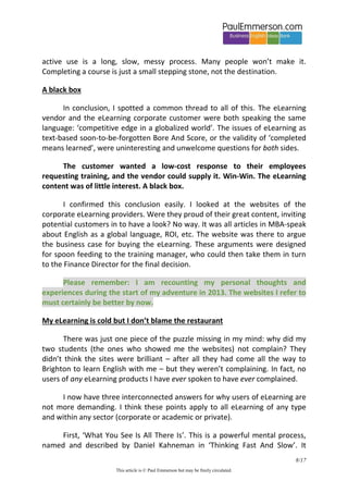 8/20 
This article is © Paul Emmerson but may be freely circulated. 
another matter to play that same tune freely and fluently at an unplanned moment. Or take learning how to drive. You might understand how to do a difficult maneuver like reversing round a corner, and you might ‘complete’ it on your first or second try, but it doesn’t mean you’ve learned it. 
The crucial thing here is the distinction between passive understanding and active use3. An eLearning website, by itself, can help with passive understanding. A lot. No question. But active use in the real world is altogether another thing. Active, spontaneous, fluent use of language happens after revision and recycling of the input, and after a lot of speaking practice and interaction in real time with others. Active use of a particular language item can happen weeks/years/never after passive understanding. 
Yes, I do agree that moving from passive understanding to active fluency can be helped with the use of a good eLearning platform (eg speaking practice in virtual classrooms using webcams4). I just ask that claims of learner progress should have integrity, that learning should be recognized as learning only when it is deep and long-lasting. 
What I see is that many eLearning companies are built on ‘completed means learned’. The market accepts that claim willingly – customers need to believe the same story. They want a quick fix to their learning needs. But I have to tell it as I see it, from an experienced classroom teacher’s point of view. The Ebbinghaus forgetting curve has not been surgically removed from our brains. Learning is not a straight line through levels. There are sudden advances, long plateaus, frustrating reversals. Learning something difficult all the way to active use is a long, slow, messy process. Many people won’t make it. Completing a course is just a small stepping stone, not the destination5. 
3 More accurately, the stages in learning a language item are: awareness  understanding  ability to manipulate in a practice exercise  slow laborious production with errors  further practice of the previous two stages fluency with spontaneous and accurate use. 
4 Be careful hyping this up too much. Drop-out rates in this kind of course are very high – the user experience in front of a screen looking at the webcam faces of the teacher and other class members is very different to being face to face. Online meetings were meant to kill off business seats on airlines, but they haven’t. 
5 With the BEhereBEthere LMS I have options to show a course as ‘Completed’, print a certificate, and much else that gives an illusory sense of learning and discourages spaced repetition. I had great pleasure in unchecking the boxes for all these options. And I explicitly encourage spaced repetition in an FAQ.  