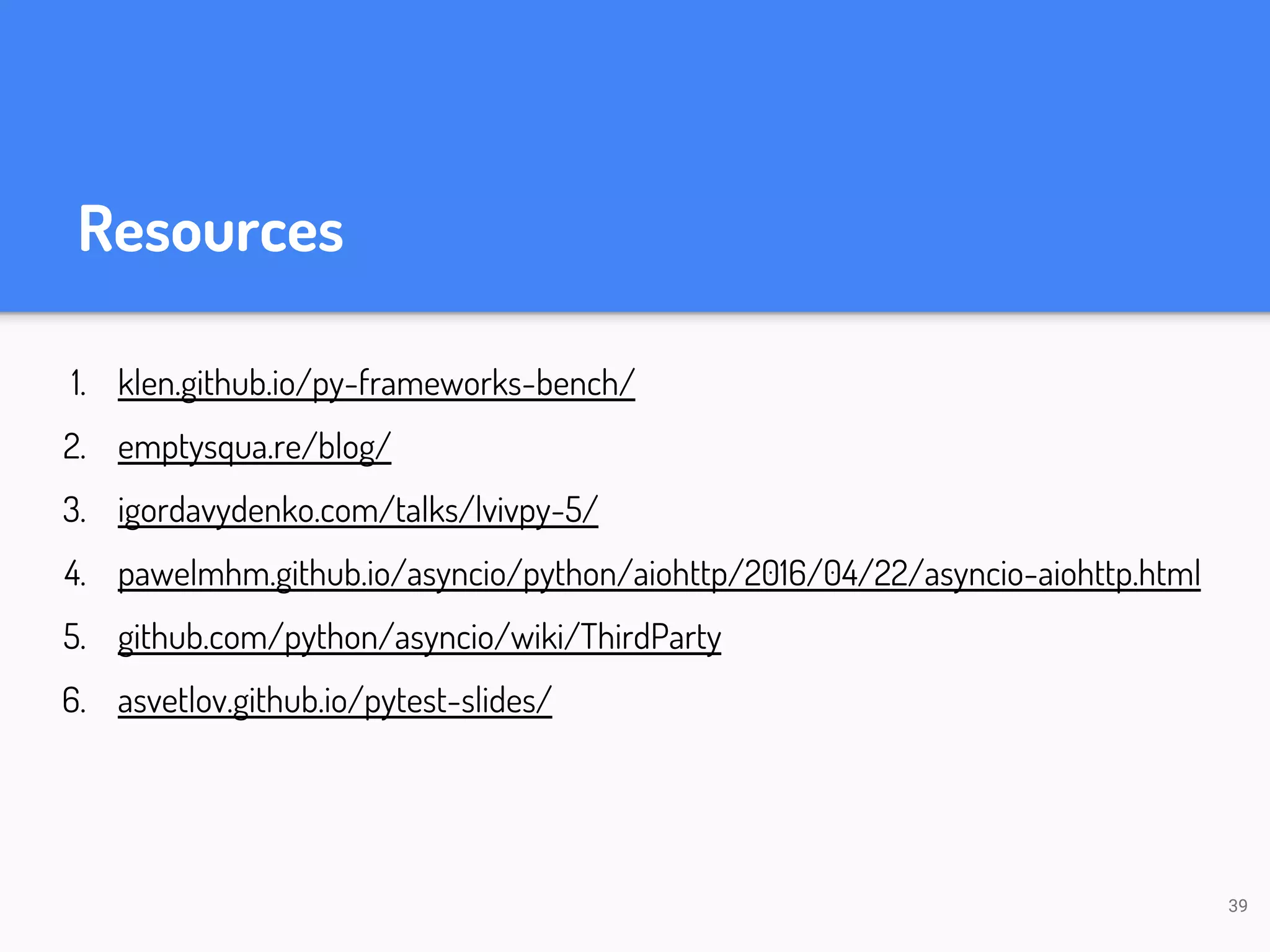 Resources 1. klen.github.io/py-frameworks-bench/ 2. emptysqua.re/blog/ 3. igordavydenko.com/talks/lvivpy-5/ 4. pawelmhm.github.io/asyncio/python/aiohttp/2016/04/22/asyncio-aiohttp.html 5. github.com/python/asyncio/wiki/ThirdParty 6. asvetlov.github.io/pytest-slides/ 39 