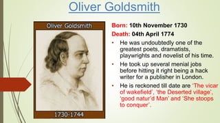 Oliver Goldsmith
Born: 10th November 1730
Death: 04th April 1774
• He was undoubtedly one of the
greatest poets, dramatists,
playwrights and novelist of his time.
• He took up several menial jobs
before hitting it right being a hack
writer for a publisher in London.
• He is reckoned till date are ‘The vicar
of wakefield’, ‘the Deserted village’,
‘good natur’d Man’ and ‘She stoops
to conquer’.
 