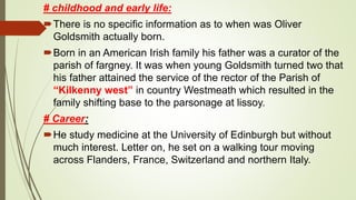 # childhood and early life:
There is no specific information as to when was Oliver
Goldsmith actually born.
Born in an American Irish family his father was a curator of the
parish of fargney. It was when young Goldsmith turned two that
his father attained the service of the rector of the Parish of
“Kilkenny west” in country Westmeath which resulted in the
family shifting base to the parsonage at lissoy.
# Career:
He study medicine at the University of Edinburgh but without
much interest. Letter on, he set on a walking tour moving
across Flanders, France, Switzerland and northern Italy.
 