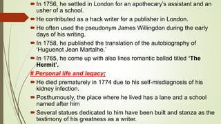 In 1756, he settled in London for an apothecary’s assistant and an
usher of a school.
He contributed as a hack writer for a publisher in London.
He often used the pseudonym James Willingdon during the early
days of his writing.
In 1758, he published the translation of the autobiography of
‘Huguenot Jean Martalhe.’
In 1765, he come up with also lines romantic ballad titled ‘The
Hermit’.
# Personal life and legacy:
He died prematurely in 1774 due to his self-misdiagnosis of his
kidney infection.
Posthumously, the place where he lived has a lane and a school
named after him
Several statues dedicated to him have been built and stanza as the
testimony of his greatness as a writer.
 