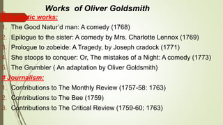 Works of Oliver Goldsmith
# Dramatic works:
1. The Good Natur’d man: A comedy (1768)
2. Epilogue to the sister: A comedy by Mrs. Charlotte Lennox (1769)
3. Prologue to zobeide: A Tragedy, by Joseph cradock (1771)
4. She stoops to conquer: Or, The mistakes of a Night: A comedy (1773)
5. The Grumbler ( An adaptation by Oliver Goldsmith)
# Journalism:
1. Contributions to The Monthly Review (1757-58: 1763)
2. Contributions to The Bee (1759)
3. Contributions to The Critical Review (1759-60; 1763)
 