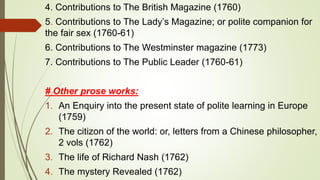 4. Contributions to The British Magazine (1760)
5. Contributions to The Lady’s Magazine; or polite companion for
the fair sex (1760-61)
6. Contributions to The Westminster magazine (1773)
7. Contributions to The Public Leader (1760-61)
# Other prose works:
1. An Enquiry into the present state of polite learning in Europe
(1759)
2. The citizon of the world: or, letters from a Chinese philosopher,
2 vols (1762)
3. The life of Richard Nash (1762)
4. The mystery Revealed (1762)
 
