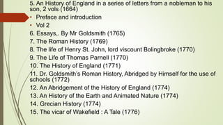 5. An History of England in a series of letters from a nobleman to his
son, 2 vols (1664)
• Preface and introduction
• Vol 2
6. Essays,. By Mr Goldsmith (1765)
7. The Roman History (1769)
8. The life of Henry St. John, lord viscount Bolingbroke (1770)
9. The Life of Thomas Parnell (1770)
10. The History of England (1771)
11. Dr. Goldsmith’s Roman History, Abridged by Himself for the use of
schools (1772)
12. An Abridgement of the History of England (1774)
13. An History of the Earth and Animated Nature (1774)
14. Grecian History (1774)
15. The vicar of Wakefield : A Tale (1776)
 