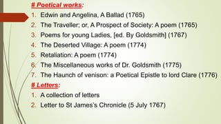 # Poetical works:
1. Edwin and Angelina, A Ballad (1765)
2. The Traveller; or, A Prospect of Society: A poem (1765)
3. Poems for young Ladies, [ed. By Goldsmith] (1767)
4. The Deserted Village: A poem (1774)
5. Retaliation: A poem (1774)
6. The Miscellaneous works of Dr. Goldsmith (1775)
7. The Haunch of venison: a Poetical Epistle to lord Clare (1776)
# Letters:
1. A collection of letters
2. Letter to St James’s Chronicle (5 July 1767)
 