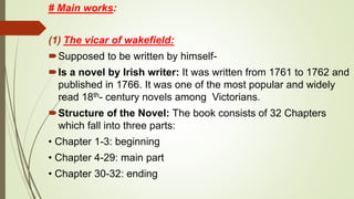 # Main works:
(1) The vicar of wakefield:
Supposed to be written by himself-
Is a novel by Irish writer: It was written from 1761 to 1762 and
published in 1766. It was one of the most popular and widely
read 18th- century novels among Victorians.
Structure of the Novel: The book consists of 32 Chapters
which fall into three parts:
• Chapter 1-3: beginning
• Chapter 4-29: main part
• Chapter 30-32: ending
 