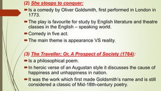 (2) She stoops to conquer:
Is a comedy by Oliver Goldsmith, first performed in London in
1773.
The play is favourite for study by English literature and theatre
classes in the English – speaking world.
Comedy in five act.
The main theme is appearance VS reality.
(3) The Traveller; Or, A Prospect of Society (1764):
Is a philosophical poem.
In heroic verse of an Augustan style it discusses the cause of
happiness and unhappiness in nation.
It was the work which first made Goldsmith’s name and is still
considered a classic of Mid-18th-century poetry.
 