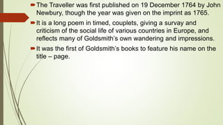 The Traveller was first published on 19 December 1764 by John
Newbury, though the year was given on the imprint as 1765.
It is a long poem in timed, couplets, giving a survay and
criticism of the social life of various countries in Europe, and
reflects many of Goldsmith’s own wandering and impressions.
It was the first of Goldsmith’s books to feature his name on the
title – page.
 
