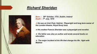 Richard Sheridan
Born :- 30th October, 1751, Dublin, Ireland
Death :- 7th July, 1816
☆ He was an Irish Poet, Satirist, Playwright and long term owner of
the London theatre, Royal Drury lane.
☆ His mother Francis Sheridan was a playwright and novelist.
☆ His father was also an author and wrote several books on
education.
☆ The major incident of his life that change his life : fight with
Mathew
 
