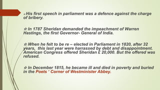 ☆ His first speech in parliament was a defence against the charge
of bribery.
☆ In 1787 Sheridan demanded the impeachment of Warren
Hastings, the first Governor- General of India.
☆ When he felt to be re – elected in Parliament in 1820, after 32
years, this last year were harrassed by debt and disappointment.
American Congress offered Sheridan £ 20,000. But the offered was
refused.
☆ In December 1815, he became ill and died in poverty and buried
in the Poets ‘ Corner of Westminister Abbey.
 