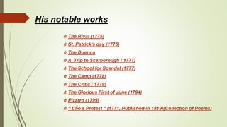 His notable works
☆ The Rival (1775)
☆ St. Patrick’s day (1775)
☆ The Duenna
☆ A Trip to Scarborough ( 1777)
☆ The School for Scandal (1777)
☆ The Camp (1778)
☆ The Critic ( 1779)
☆ The Glorious First of June (1794)
☆ Pizarro (1799)
☆ “ Clio’s Protest “ (1771, Published in 1819)(Collection of Poems)
 