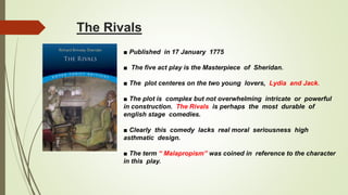 The Rivals
■ Published in 17 January 1775
■ The five act play is the Masterpiece of Sheridan.
■ The plot centeres on the two young lovers, Lydia and Jack.
■ The plot is complex but not overwhelming intricate or powerful
in construction. The Rivals is perhaps the most durable of
english stage comedies.
■ Clearly this comedy lacks real moral seriousness high
asthmatic design.
■ The term “ Malapropism” was coined in reference to the character
in this play.
 