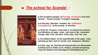 ■ The school for Scandal :
■ The excellent example oF Comedy of manners and most
famous “ Social comedy” in English language.
■ In this play Sheridan revealed the selfishness,
envy,hypocrisy of the society of the time.
■ I think the Purpose of the play is to satirize the manners
and affections of upper class, and moat of the characters
change little from the start of the play until the end.
■ It is blatant attack on the superficiality of the upper class
pointing up their lack of morals and misplaced attention.
■ In this play we find that all characteristic of a Restoration
comedy such as Satire, Love, intrigue, scandal mongering,
Craze for fashion and extravagance Indindebtedness etc.
 