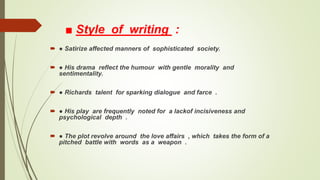 ■ Style of writing :
 ● Satirize affected manners of sophisticated society.
 ● His drama reflect the humour with gentle morality and
sentimentality.
 ● Richards talent for sparking dialogue and farce .
 ● His play are frequently noted for a lackof incisiveness and
psychological depth .
 ● The plot revolve around the love affairs , which takes the form of a
pitched battle with words as a weapon .
 
