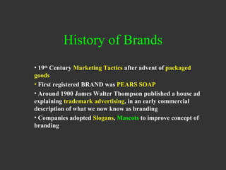 History of Brands 19 th  Century  Marketing Tactics  after advent of  packaged goods First registered BRAND was  PEARS SOAP Around 1900 James Walter Thompson published a house ad explaining  trademark advertising , in an early commercial description of what we now know as branding Companies adopted  Slogans ,  Mascots  to improve concept of branding 