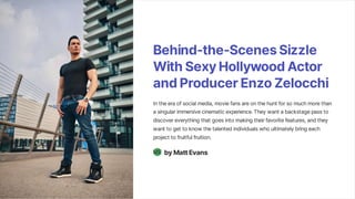 Behind-the-ScenesSizzle
WithSexyHollywoodActor
andProducerEnzoZelocchi
In the era of social media, movie fans are on the hunt for so much more than
a singular immersive cinematic experience. They want a backstage pass to
discover everything that goes into making their favorite features, and they
want to get to know the talented individuals who ultimately bring each
project to fruitful fruition.
byMattEvans
ME
 