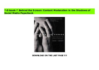 DOWNLOAD ON THE LAST PAGE !!!!
An eye-opening look at the invisible workers who protect us from seeing humanity’s worst on today’s commercial internet Social media on the internet can be a nightmarish place. A primary shield against hateful language, violent videos, and online cruelty uploaded by users is not an algorithm. It is people. Mostly invisible by design, more than 100,000 commercial content moderators evaluate posts on mainstream social media platforms: enforcing internal policies, training artificial intelligence systems, and actively screening and removing offensive material—sometimes thousands of items per day. Sarah T. Roberts, an award-winning social media scholar, offers the first extensive ethnographic study of the commercial content moderation industry. Based on interviews with workers from Silicon Valley to the Philippines, at boutique firms and at major social media companies, she contextualizes this hidden industry and examines the emotional toll it takes on its workers. This revealing investigation of the people “behind the screen” offers insights into not only the reality of our commercial internet but the future of globalized labor in the digital age. Behind the Screen: Content Moderation in the Shadows of Social Media Full
*-E-book-* Behind the Screen: Content Moderation in the Shadows of
Social Media Paperback
 