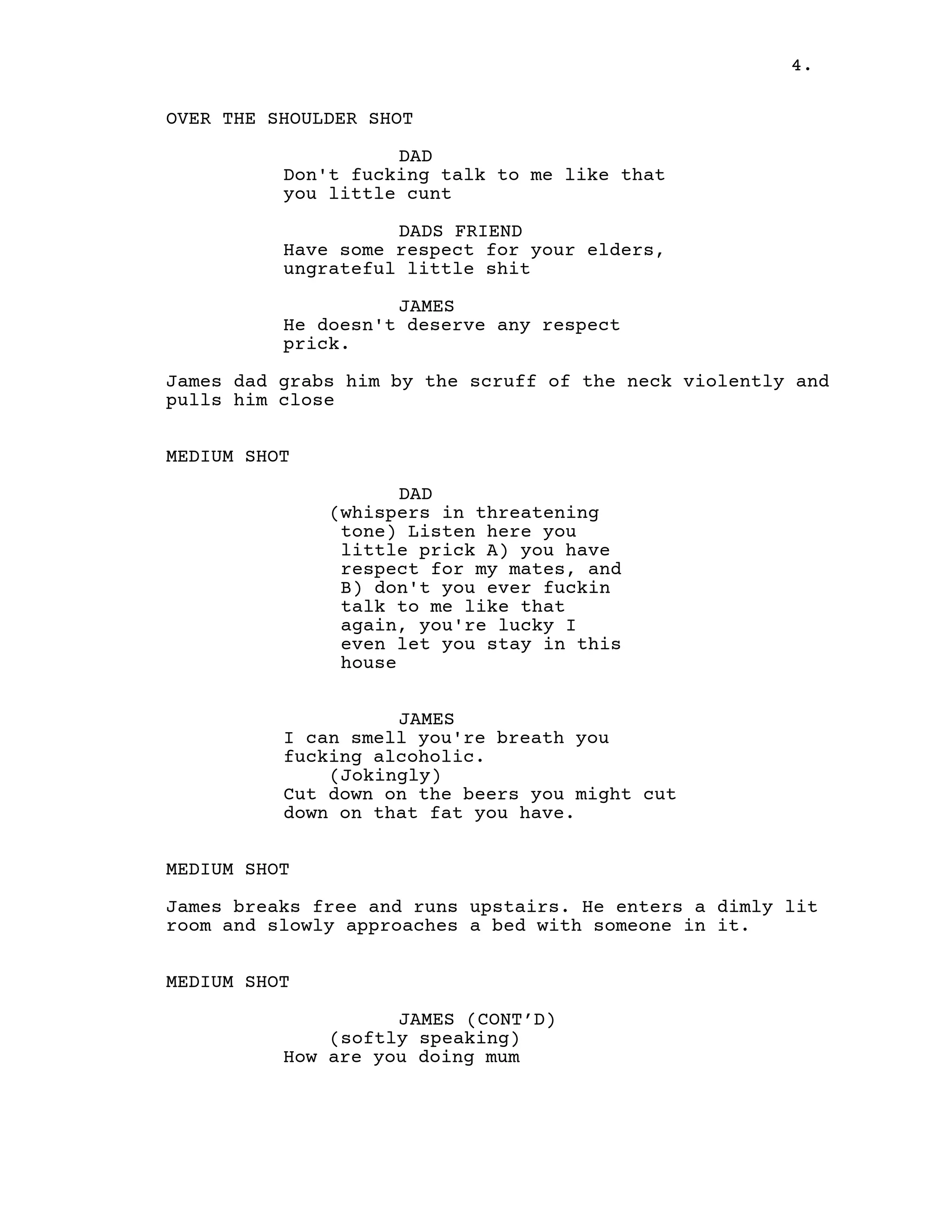 4.
OVER THE SHOULDER SHOT
DAD
Don't fucking talk to me like that
you little cunt
DADS FRIEND
Have some respect for your elders,
ungrateful little shit
JAMES
He doesn't deserve any respect
prick.
James dad grabs him by the scruff of the neck violently and
pulls him close
MEDIUM SHOT
DAD
(whispers in threatening
tone) Listen here you
little prick A) you have
respect for my mates, and
B) don't you ever fuckin
talk to me like that
again, you're lucky I
even let you stay in this
house
JAMES
I can smell you're breath you
fucking alcoholic.
(Jokingly)
Cut down on the beers you might cut
down on that fat you have.
MEDIUM SHOT
James breaks free and runs upstairs. He enters a dimly lit
room and slowly approaches a bed with someone in it.
MEDIUM SHOT
JAMES (CONT’D)
(softly speaking)
How are you doing mum
 